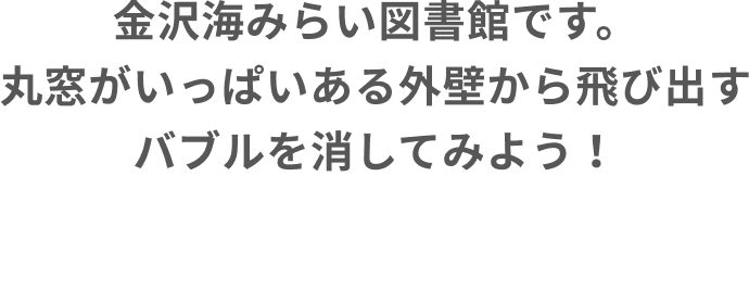 金沢海みらい図書館です。丸窓がいっぱいある外壁から飛び出すバブルを消してみよう！なにかが現れるかも？！